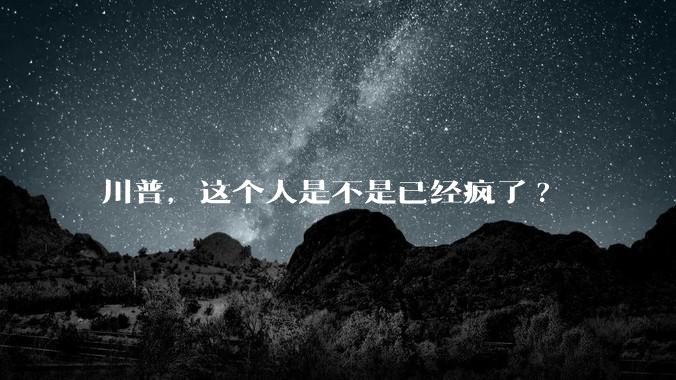 川普，这个人是不是已经疯了?