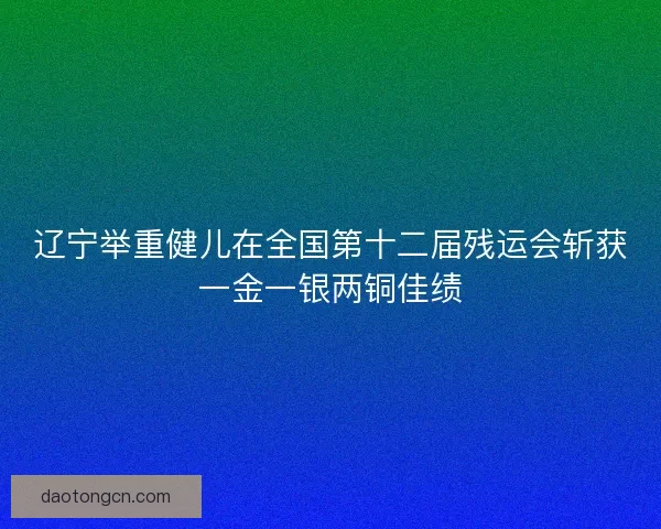 辽宁举重健儿在全国第十二届残运会斩获一金一银两铜佳绩